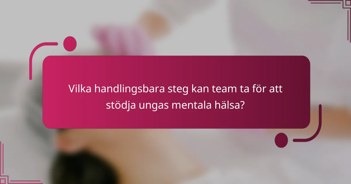 Vilka handlingsbara steg kan team ta för att stödja ungas mentala hälsa?
