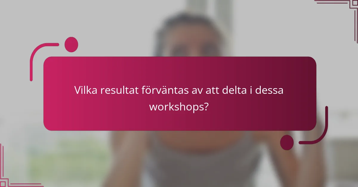 Vilka resultat förväntas av att delta i dessa workshops?